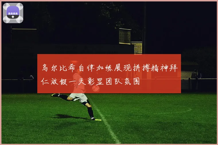 乌尔比希自律加练展现拼搏精神拜仁放假一天彰显团队氛围