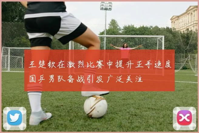 王楚钦在激烈比赛中提升正手速度国乒男队备战引发广泛关注