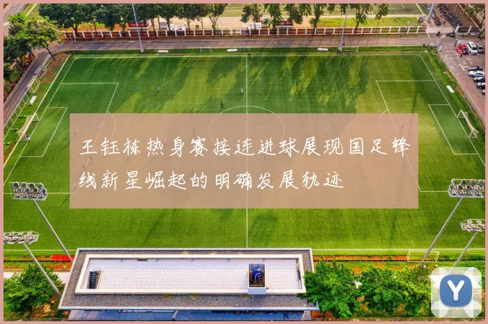 王钰栋热身赛接连进球展现国足锋线新星崛起的明确发展轨迹