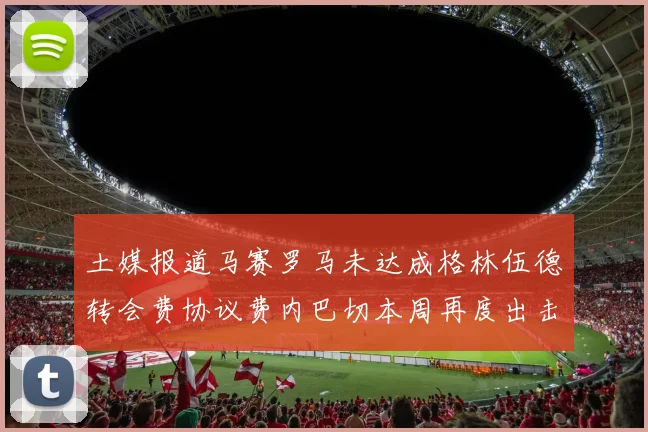 土媒报道马赛罗马未达成格林伍德转会费协议费内巴切本周再度出击