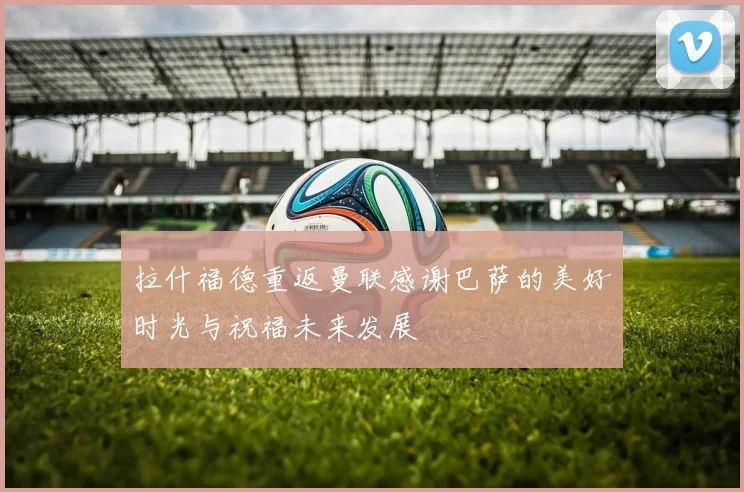 拉什福德重返曼联感谢巴萨的美好时光与祝福未来发展