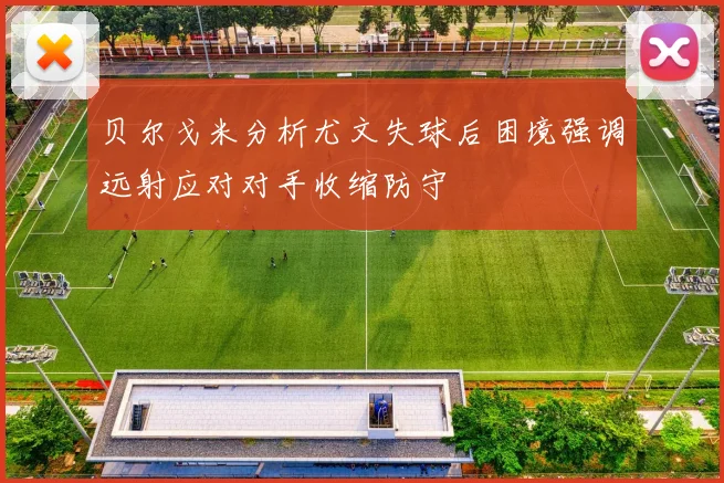 贝尔戈米分析尤文失球后困境强调远射应对对手收缩防守