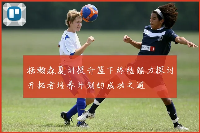 杨瀚森夏训提升篮下终结能力探讨开拓者培养计划的成功之道