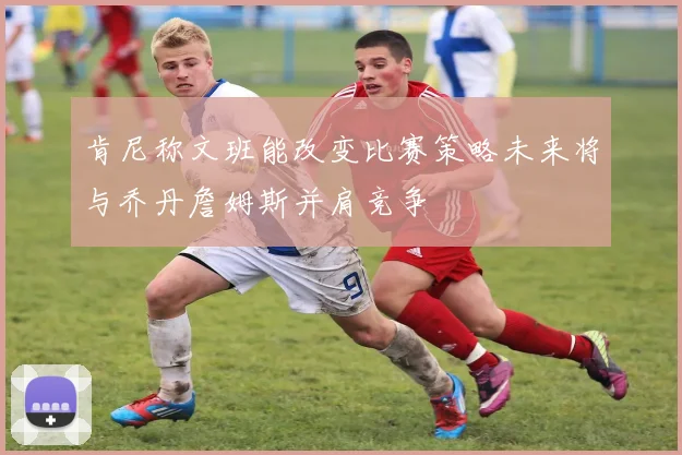 肯尼称文班能改变比赛策略未来将与乔丹詹姆斯并肩竞争