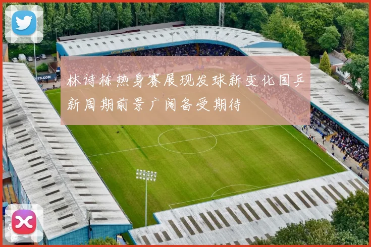 林诗栋热身赛展现发球新变化国乒新周期前景广阔备受期待