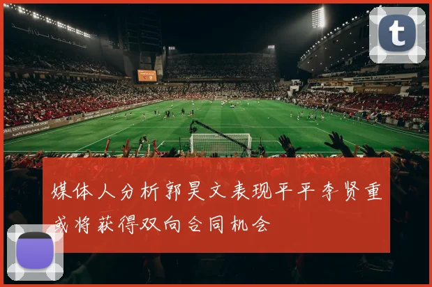 媒体人分析郭昊文表现平平李贤重或将获得双向合同机会