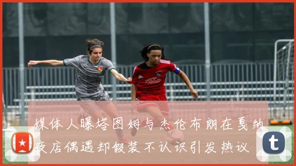 媒体人曝塔图姆与杰伦布朗在戛纳夜店偶遇却假装不认识引发热议