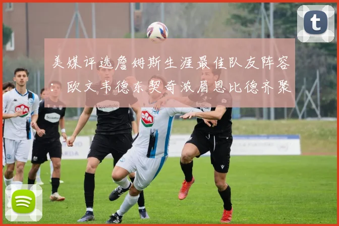 美媒评选詹姆斯生涯最佳队友阵容：欧文韦德东契奇浓眉恩比德齐聚一堂
