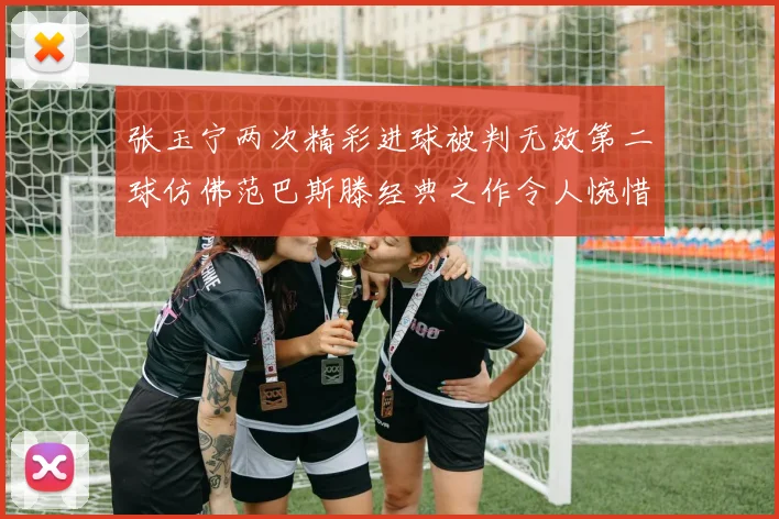 张玉宁两次精彩进球被判无效第二球仿佛范巴斯滕经典之作令人惋惜