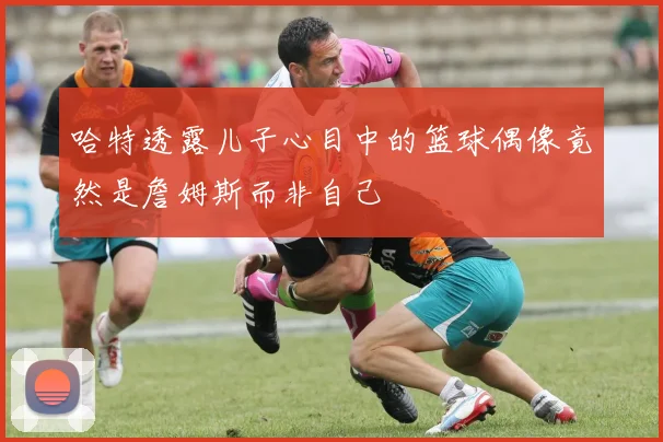 哈特透露儿子心目中的篮球偶像竟然是詹姆斯而非自己
