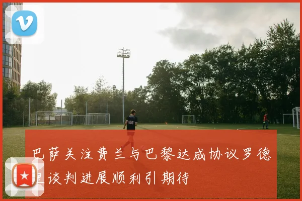 巴萨关注费兰与巴黎达成协议罗德里谈判进展顺利引期待