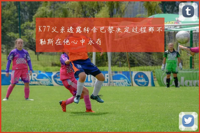K77父亲透露转会巴黎决定过程那不勒斯在他心中永存