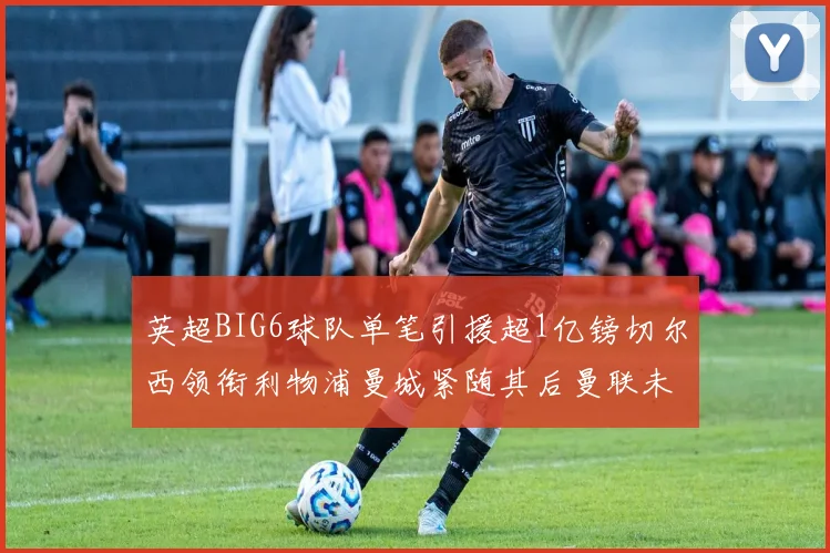 英超BIG6球队单笔引援超1亿镑切尔西领衔利物浦曼城紧随其后曼联未有动作