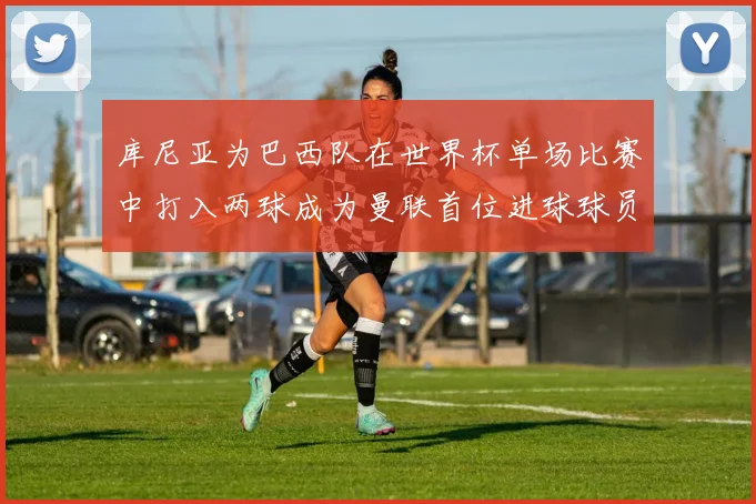 库尼亚为巴西队在世界杯单场比赛中打入两球成为曼联首位进球球员