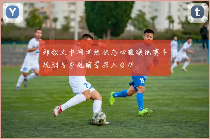 郑钦文中网训练状态回暖硬地赛季规划与夺冠前景深入分析