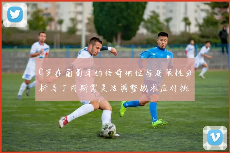 C罗在葡萄牙的传奇地位与局限性分析马丁内斯需灵活调整战术应对挑战