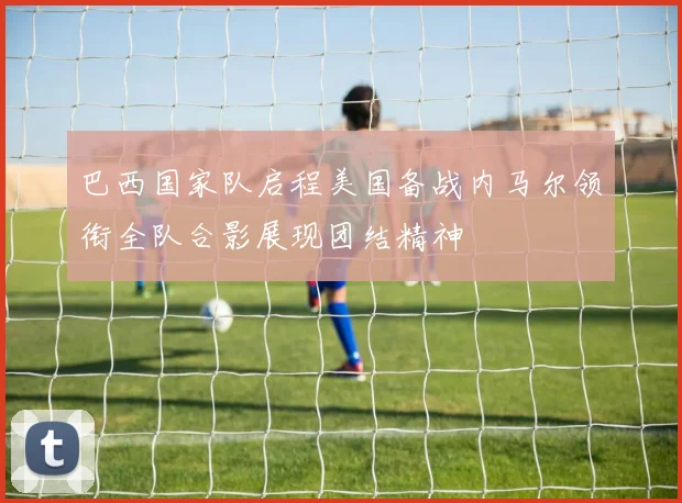巴西国家队启程美国备战内马尔领衔全队合影展现团结精神