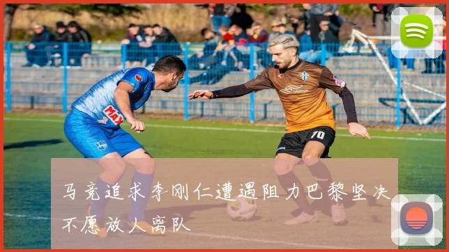 马竞追求李刚仁遭遇阻力巴黎坚决不愿放人离队