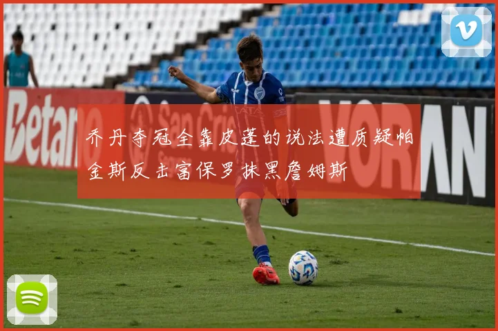 乔丹夺冠全靠皮蓬的说法遭质疑帕金斯反击富保罗抹黑詹姆斯